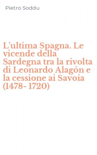 L'ultima Spagna. Le vicende della Sardegna tra la rivolta di Leonardo Alag&oacute;n e la cessione ai Savoia (1478-1720)
