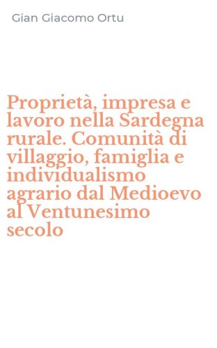 Propriet&agrave;, impresa e lavoro nella Sardegna rurale. Comunit&agrave; di villaggio, famiglia e individualismo agrario dal Medioevo al Ventunesimo secolo