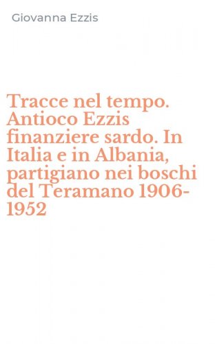 Tracce nel tempo. Antioco Ezzis finanziere sardo. In Italia e in Albania, partigiano nei boschi del Teramano 1906-1952