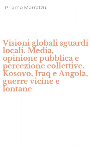 Visioni globali sguardi locali. Media, opinione pubblica e percezione collettive. Kosovo, Iraq e Angola, guerre vicine e lontane