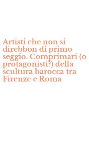 Artisti che non si direbbon di primo seggio. Comprimari (o protagonisti?) della scultura barocca tra Firenze e Roma