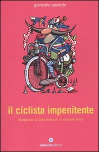 Il ciclista impenitente. Divagazioni a ruota libera di un passista felice