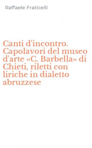Canti d'incontro. Capolavori del museo d'arte &laquo;C. Barbella&raquo; di Chieti, riletti con liriche in dialetto abruzzese