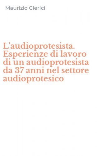 L'audioprotesista. Esperienze di lavoro di un audioprotesista da 37 anni nel settore audioprotesico