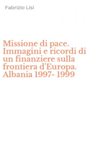 Missione di pace. Immagini e ricordi di un finanziere sulla frontiera d'Europa. Albania 1997-1999