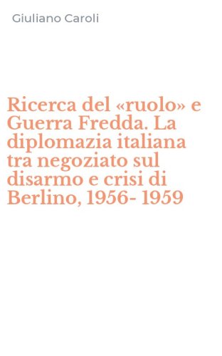 Ricerca del &laquo;ruolo&raquo; e Guerra Fredda. La diplomazia italiana tra negoziato sul disarmo e crisi di Berlino, 1956-1959