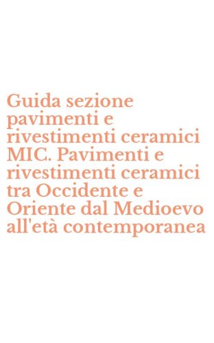 Guida sezione pavimenti e rivestimenti ceramici MIC. Pavimenti e rivestimenti ceramici tra Occidente e Oriente dal Medioevo all'et&agrave; contemporanea