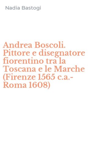 Andrea Boscoli. Pittore e disegnatore fiorentino tra la Toscana e le Marche (Firenze 1565 c.a.-Roma 1608)