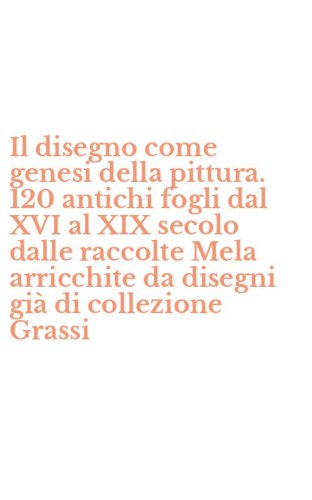 Il disegno come genesi della pittura. 120 antichi fogli dal XVI al XIX secolo dalle raccolte Mela arricchite da disegni gi&agrave; di collezione Grassi