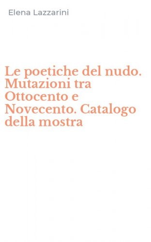 Le poetiche del nudo. Mutazioni tra Ottocento e Novecento. Catalogo della mostra