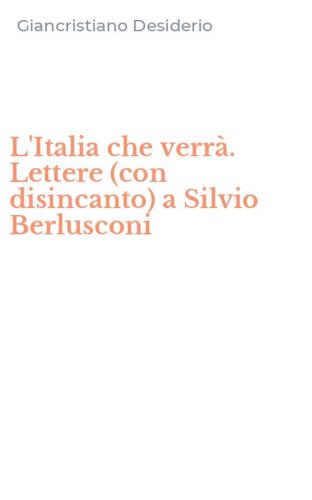 L'Italia che verr&agrave;. Lettere (con disincanto) a Silvio Berlusconi