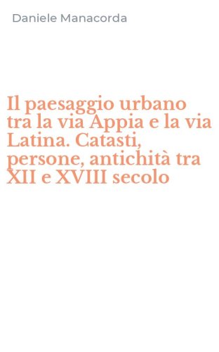 Il paesaggio urbano tra la via Appia e la via Latina. Catasti, persone, antichit&agrave; tra XII e XVIII secolo