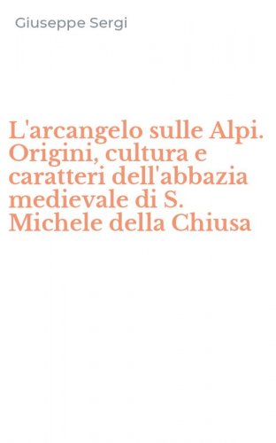 L'arcangelo sulle Alpi. Origini, cultura e caratteri dell'abbazia medievale di S. Michele della Chiusa