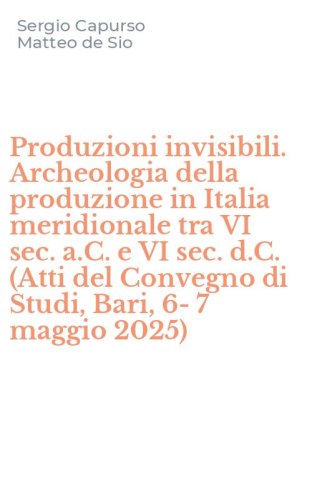 Produzioni invisibili. Archeologia della produzione in Italia meridionale tra VI sec. a.C. e VI sec. d.C. (Atti del Convegno di Studi, Bari, 6-7 maggio 2025)