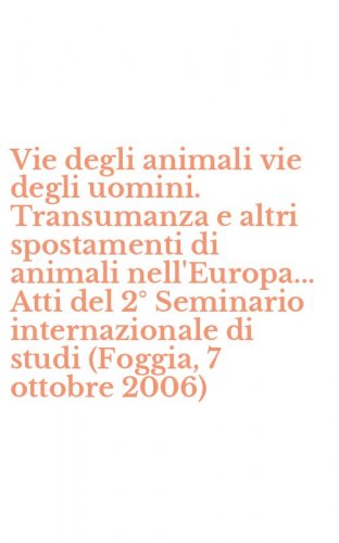 Vie degli animali vie degli uomini. Transumanza e altri spostamenti di animali nell'Europa... Atti del 2&deg; Seminario internazionale di studi (Foggia, 7 ottobre 2006)