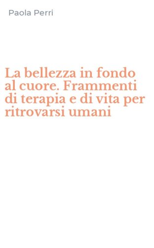 La bellezza in fondo al cuore. Frammenti di terapia e di vita per ritrovarsi umani