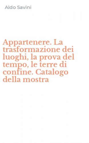 Appartenere. La trasformazione dei luoghi, la prova del tempo, le terre di confine. Catalogo della mostra