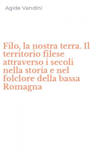 Filo, la nostra terra. Il territorio filese attraverso i secoli nella storia e nel folclore della bassa Romagna