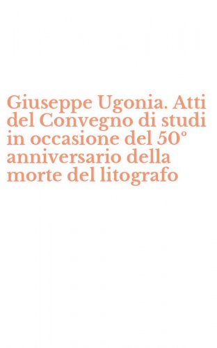 Giuseppe Ugonia. Atti del Convegno di studi in occasione del 50&ordm; anniversario della morte del litografo