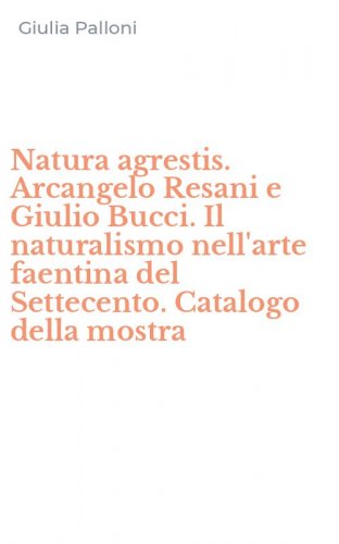 Natura agrestis. Arcangelo Resani e Giulio Bucci. Il naturalismo nell'arte faentina del Settecento. Catalogo della mostra
