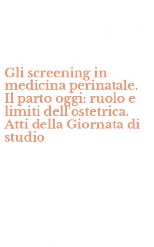Gli screening in medicina perinatale. Il parto oggi: ruolo e limiti dell'ostetrica. Atti della Giornata di studio