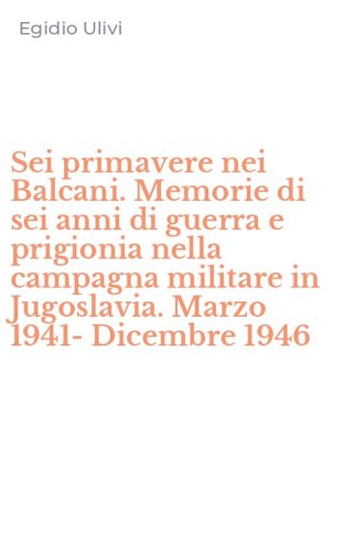 Sei primavere nei Balcani. Memorie di sei anni di guerra e prigionia nella campagna militare in Jugoslavia. Marzo 1941-Dicembre 1946
