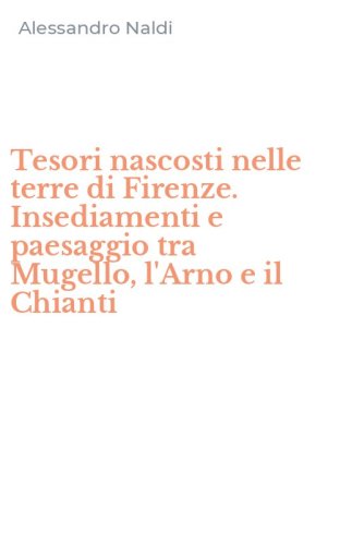 Tesori nascosti nelle terre di Firenze. Insediamenti e paesaggio tra Mugello, l'Arno e il Chianti