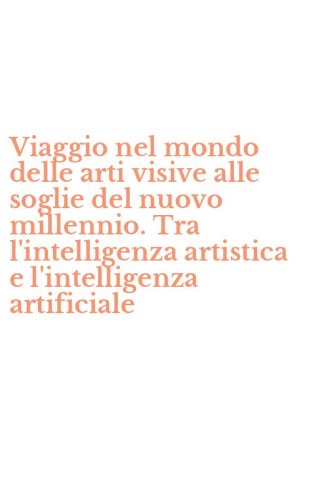 Viaggio nel mondo delle arti visive alle soglie del nuovo millennio. Tra l'intelligenza artistica e l'intelligenza artificiale