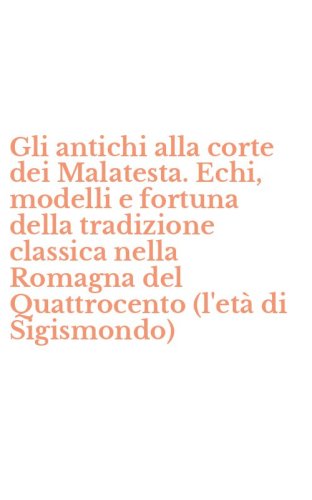 Gli antichi alla corte dei Malatesta. Echi, modelli e fortuna della tradizione classica nella Romagna del Quattrocento (l'et&agrave; di Sigismondo)