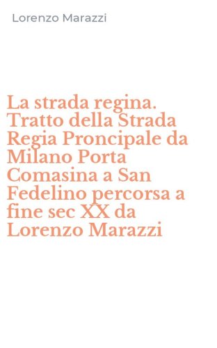 La strada regina. Tratto della Strada Regia Proncipale da Milano Porta Comasina a San Fedelino percorsa a fine sec XX da Lorenzo Marazzi