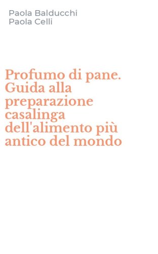 Profumo di pane. Guida alla preparazione casalinga dell'alimento pi&ugrave; antico del mondo