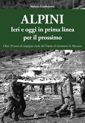 Alpini. Ieri e oggi in prima linea per il prossimo. Oltre 50 anni di impegno civile dal Vajont al terremoto in Abruzzo