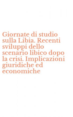 Giornate di studio sulla Libia. Recenti sviluppi dello scenario libico dopo la crisi. Implicazioni giuridiche ed economiche
