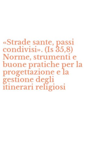 &laquo;Strade sante, passi condivisi&raquo;. (Is 35,8) Norme, strumenti e buone pratiche per la progettazione e la gestione degli itinerari religiosi