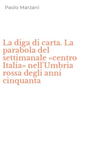 La diga di carta. La parabola del settimanale &laquo;centro Italia&raquo; nell'Umbria rossa degli anni cinquanta