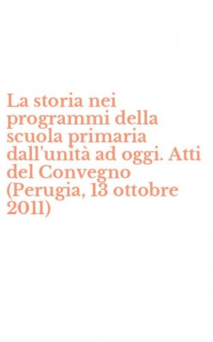 La storia nei programmi della scuola primaria dall'unit&agrave; ad oggi. Atti del Convegno (Perugia, 13 ottobre 2011)