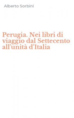 Perugia. Nei libri di viaggio dal Settecento all'unit&agrave; d'Italia