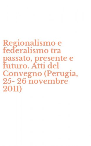 Regionalismo e federalismo tra passato, presente e futuro. Atti del Convegno (Perugia, 25-26 novembre 2011) - (PERUGIA, 25-26 NOVEMBRE 2011)