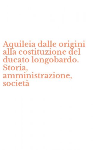 Aquileia dalle origini alla costituzione del ducato longobardo. Storia, amministrazione, societ&agrave;