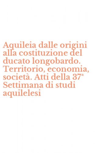 Aquileia dalle origini alla costituzione del ducato longobardo. Territorio, economia, societ&agrave;. Atti della 37&ordf; Settimana di studi aquilelesi