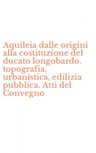 Aquileia dalle origini alla costituzione del ducato longobardo. topografia, urbanistica, edilizia pubblica. Atti del Convegno