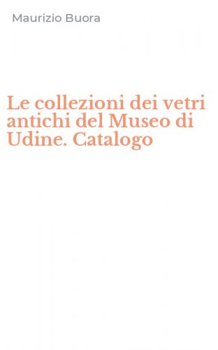 Le collezioni dei vetri antichi del Museo di Udine. Catalogo