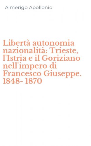 Libert&agrave; autonomia nazionalit&agrave;: Trieste, l'Istria e il Goriziano nell'impero di Francesco Giuseppe. 1848-1870