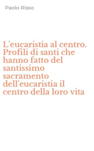 L'eucaristia al centro. Profili di santi che hanno fatto del santissimo sacramento dell'eucaristia il centro della loro vita