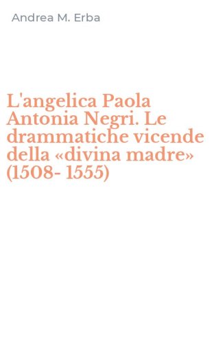 L'angelica Paola Antonia Negri. Le drammatiche vicende della &laquo;divina madre&raquo; (1508-1555)