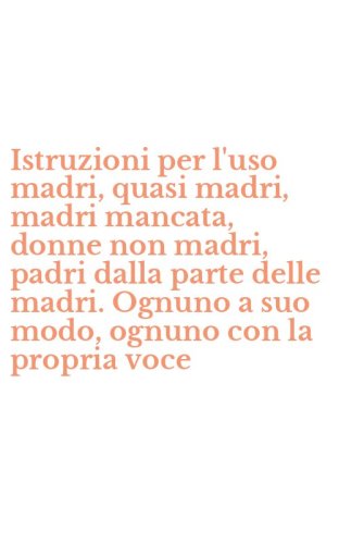 Istruzioni per l'uso madri, quasi madri, madri mancata, donne non madri, padri dalla parte delle madri. Ognuno a suo modo, ognuno con la propria voce