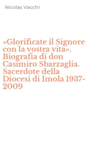 &laquo;Glorificate il Signore con la vostra vita&raquo;. Biografia di don Casimiro Sbarzaglia. Sacerdote della Diocesi di Imola 1937-2009
