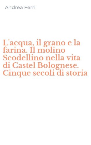 L'acqua, il grano e la farina. Il molino Scodellino nella vita di Castel Bolognese. Cinque secoli di storia