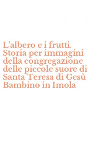 L'albero e i frutti. Storia per immagini della congregazione delle piccole suore di Santa Teresa di Ges&ugrave; Bambino in Imola