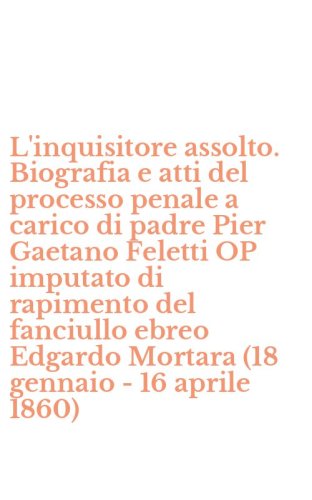L'inquisitore assolto. Biografia e atti del processo penale a carico di padre Pier Gaetano Feletti OP imputato di rapimento del fanciullo ebreo Edgardo Mortara (18 gennaio - 16 aprile 1860)